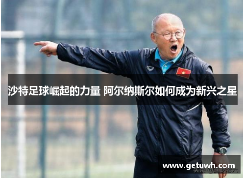 沙特足球崛起的力量 阿尔纳斯尔如何成为新兴之星 沙特足球崛起的力量 阿尔纳斯尔如何成为新兴之星