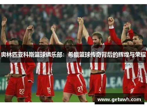 奥林匹亚科斯篮球俱乐部:希腊篮球传奇背后的辉煌与荣耀 奥林匹亚科斯篮球俱乐部:希腊篮球传奇背后的辉煌与荣耀
