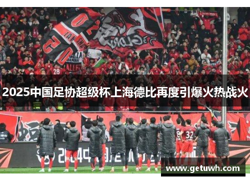 2025中国足协超级杯上海德比再度引爆火热战火 2025中国足协超级杯上海德比再度引爆火热战火