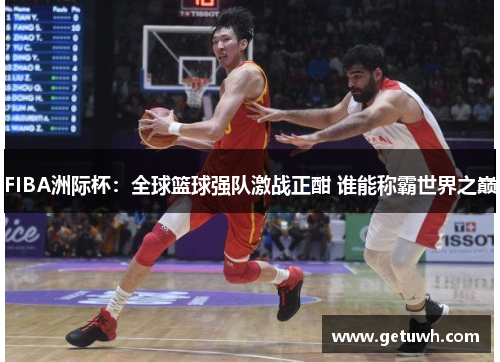 FIBA洲际杯:全球篮球强队激战正酣 谁能称霸世界之巅 FIBA洲际杯:全球篮球强队激战正酣 谁能称霸世界之巅
