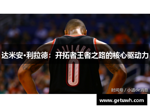 达米安·利拉德:开拓者王者之路的核心驱动力 达米安·利拉德:开拓者王者之路的核心驱动力