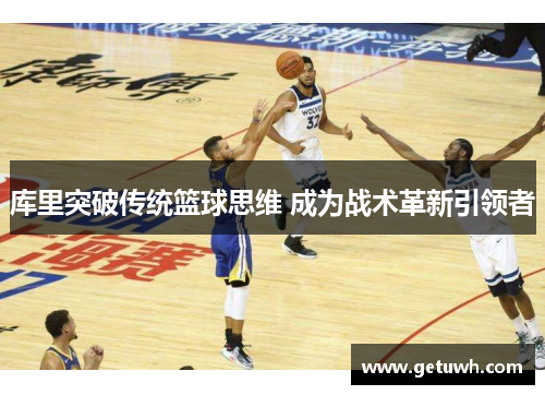 库里突破传统篮球思维 成为战术革新引领者 库里突破传统篮球思维 成为战术革新引领者